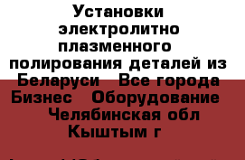 Установки электролитно-плазменного  полирования деталей из Беларуси - Все города Бизнес » Оборудование   . Челябинская обл.,Кыштым г.